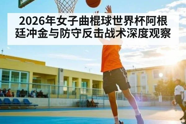 2026年女子曲棍球世界杯阿根廷冲金与防守反击战术深度观察