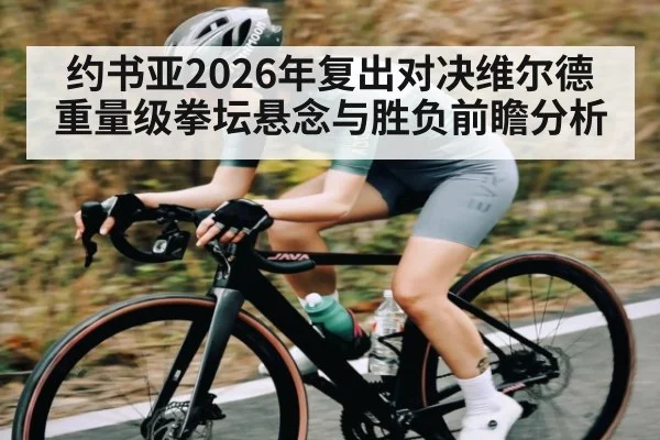 约书亚2026年复出对决维尔德重量级拳坛悬念与胜负前瞻分析