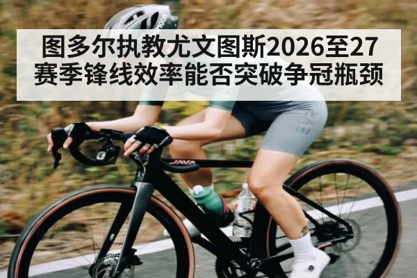 图多尔执教尤文图斯2026至27赛季锋线效率能否突破争冠瓶颈
